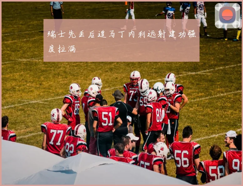 瑞士先丢后追马丁内利远射建功强度拉满