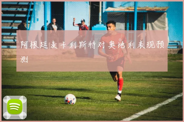 阿根廷麦卡利斯特对奥地利表现预测