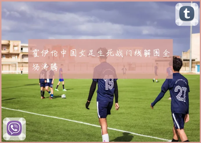 霍伊伦中国女足生死战门线解围全场沸腾