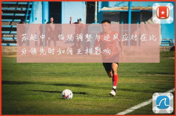苏超中，临场调整与逆风应对在比分领先时如何互相影响
