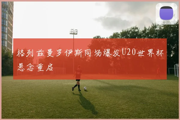 格列兹曼罗伊斯同场爆发U20世界杯悬念重启