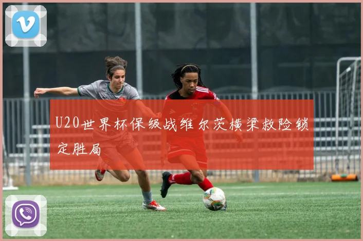 U20世界杯保级战维尔茨横梁救险锁定胜局