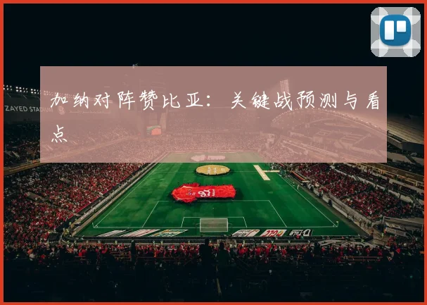 加纳对阵赞比亚：关键战预测与看点