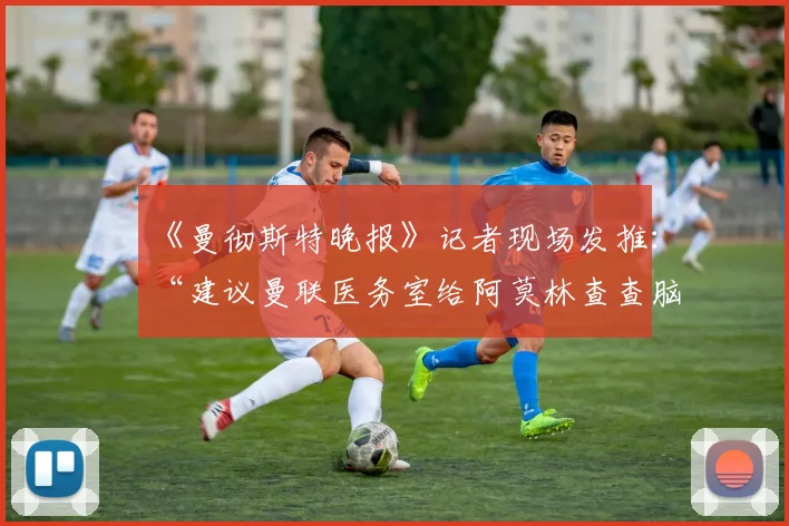 《曼彻斯特晚报》记者现场发推：“建议曼联医务室给阿莫林查查脑震荡