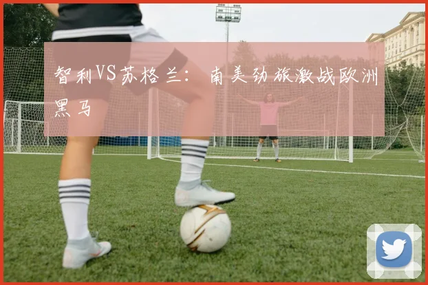 智利VS苏格兰:南美劲旅激战欧洲黑马