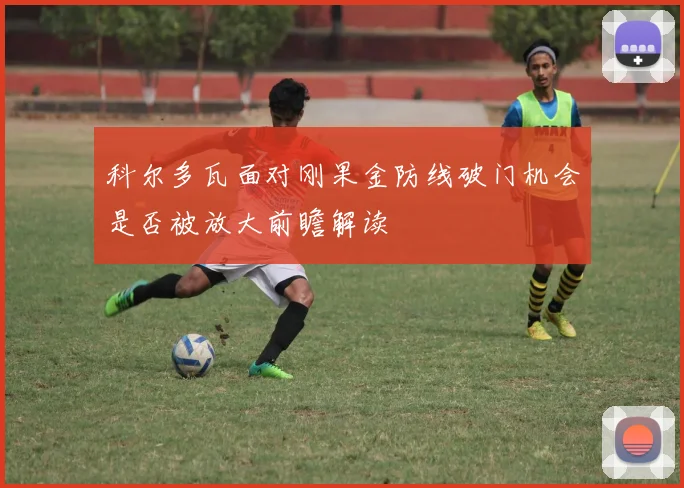 科尔多瓦面对刚果金防线破门机会是否被放大前瞻解读