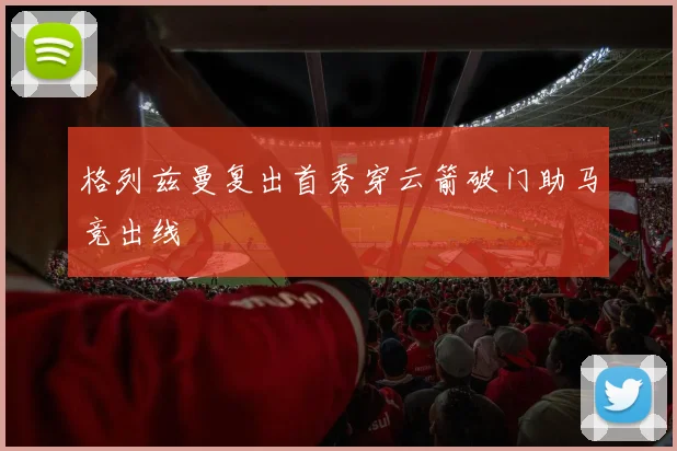 格列兹曼复出首秀穿云箭破门助马竞出线