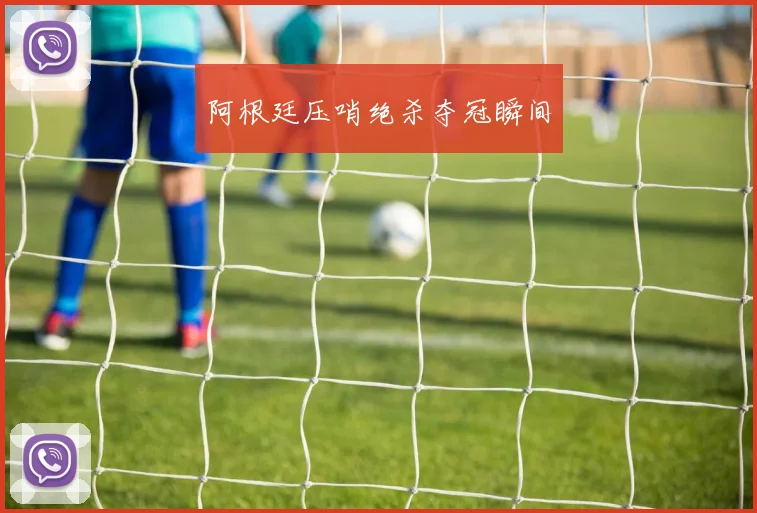 阿根廷压哨绝杀夺冠瞬间