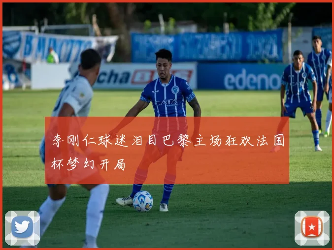 李刚仁球迷泪目巴黎主场狂欢法国杯梦幻开局