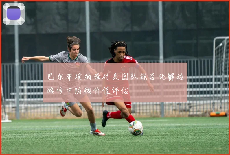 巴尔布埃纳面对美国队能否化解边路传中防线价值评估