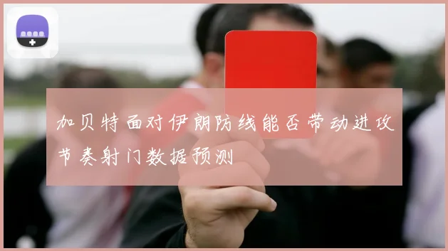 加贝特面对伊朗防线能否带动进攻节奏射门数据预测