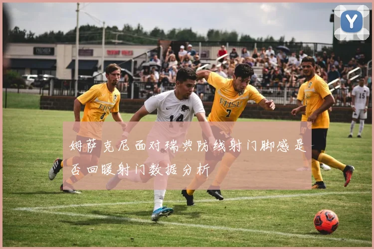 姆萨克尼面对瑞典防线射门脚感是否回暖射门数据分析