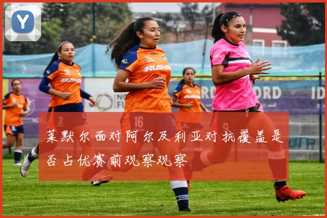 莱默尔面对阿尔及利亚对抗覆盖是否占优赛前观察观察