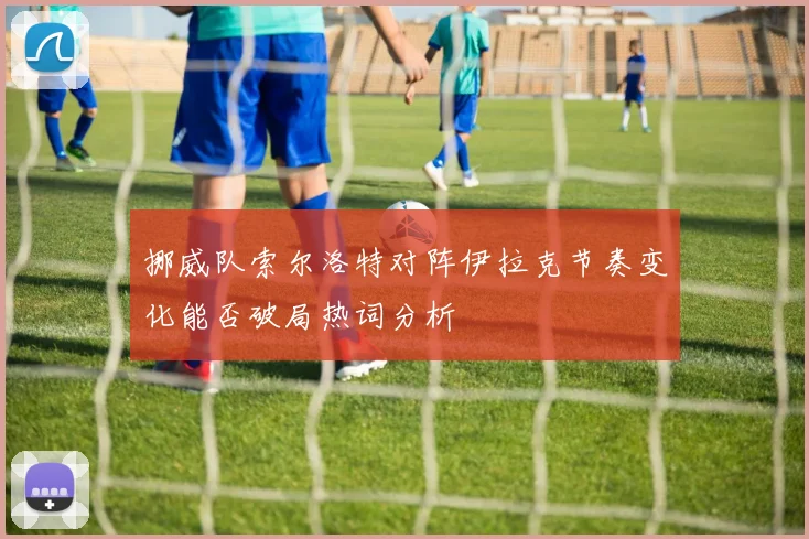 挪威队索尔洛特对阵伊拉克节奏变化能否破局热词分析