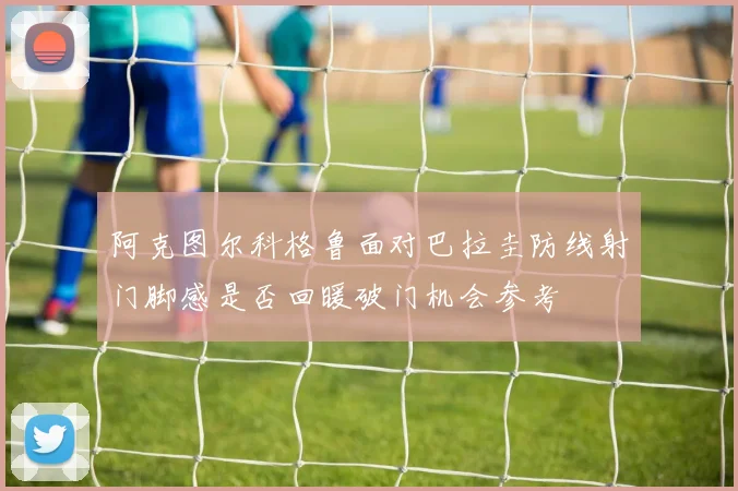 阿克图尔科格鲁面对巴拉圭防线射门脚感是否回暖破门机会参考