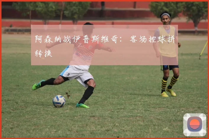 阿森纳战伊普斯维奇：客场控球拼转换