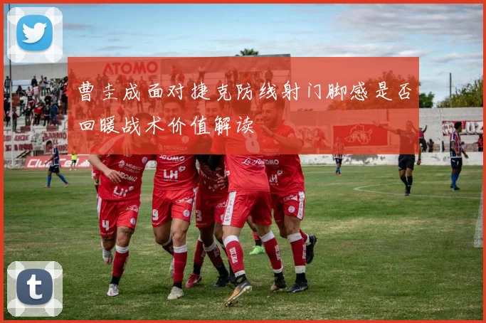 曹圭成面对捷克防线射门脚感是否回暖战术价值解读