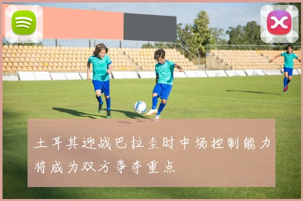 土耳其迎战巴拉圭时中场控制能力将成为双方争夺重点