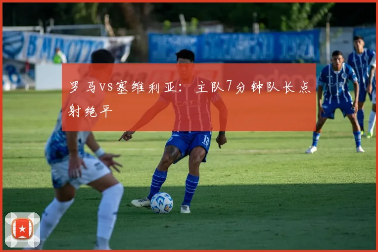 罗马vs塞维利亚:主队7分钟队长点射绝平