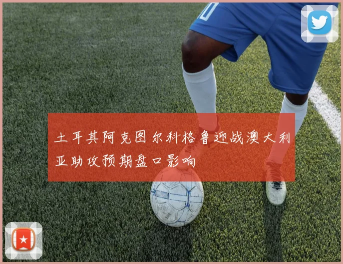 土耳其阿克图尔科格鲁迎战澳大利亚助攻预期盘口影响