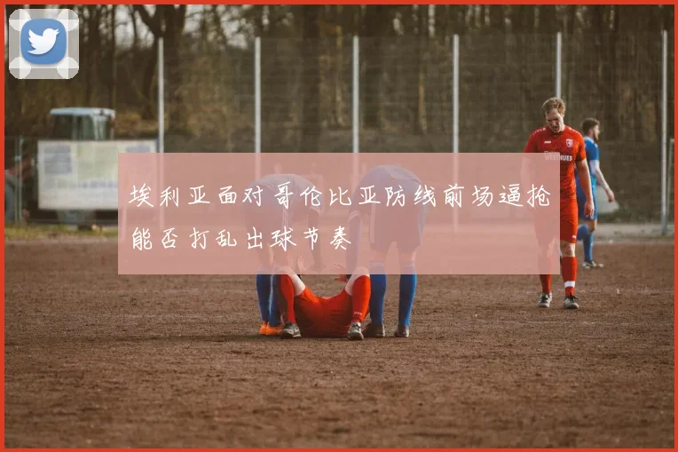 埃利亚面对哥伦比亚防线前场逼抢能否打乱出球节奏
