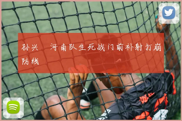 孙兴慜河南队生死战门前补射打崩防线