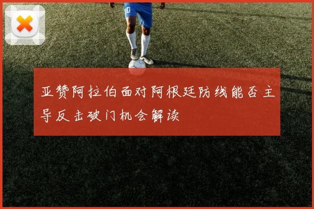 亚赞阿拉伯面对阿根廷防线能否主导反击破门机会解读