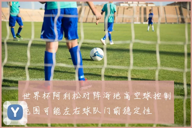 世界杯阿利松对阵海地高空球控制范围可能左右球队门前稳定性