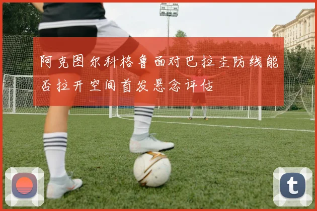 阿克图尔科格鲁面对巴拉圭防线能否拉开空间首发悬念评估
