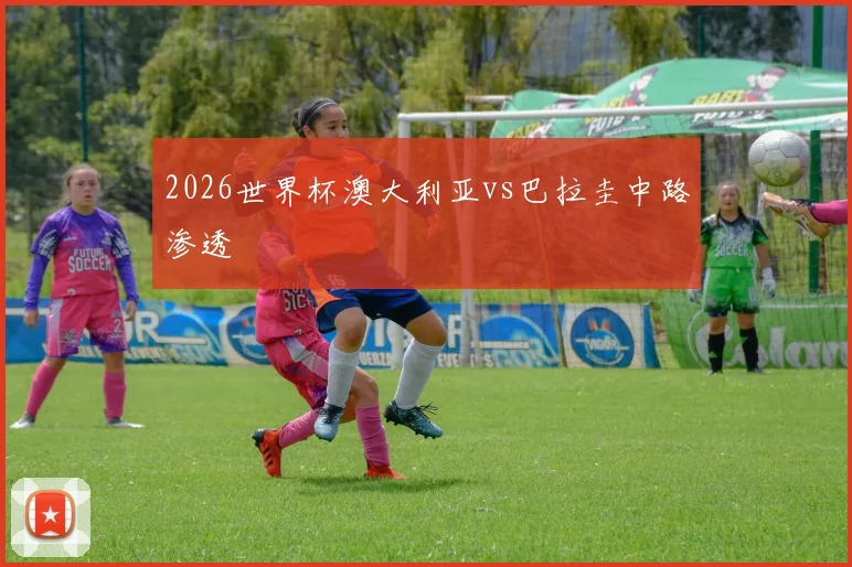 2026世界杯澳大利亚vs巴拉圭中路渗透