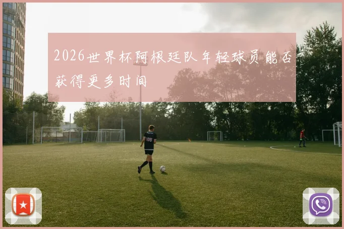 2026世界杯阿根廷队年轻球员能否获得更多时间