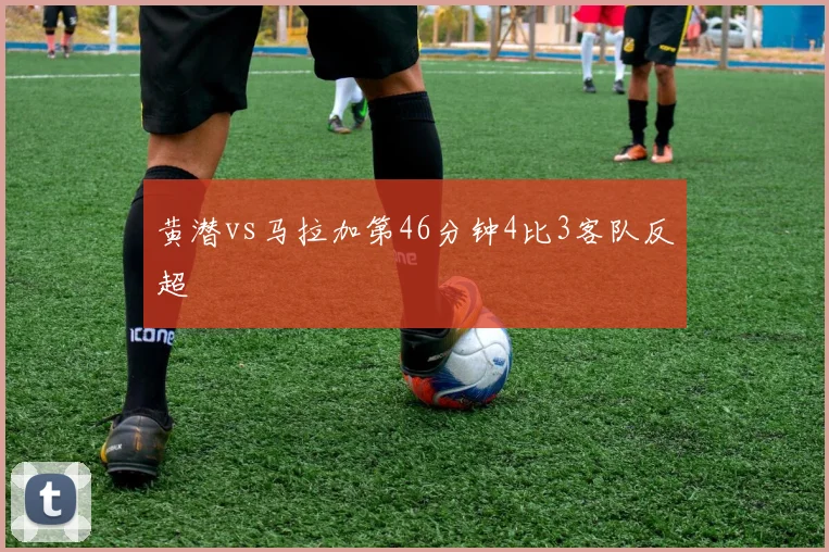黄潜vs马拉加第46分钟4比3客队反超