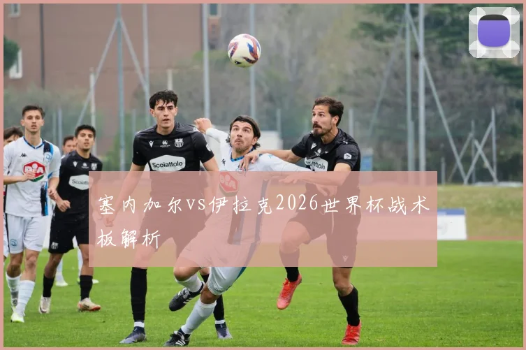 塞内加尔vs伊拉克2026世界杯战术板解析