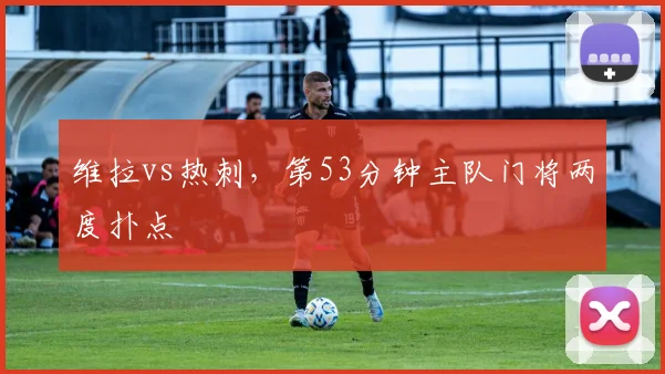 维拉vs热刺，第53分钟主队门将两度扑点