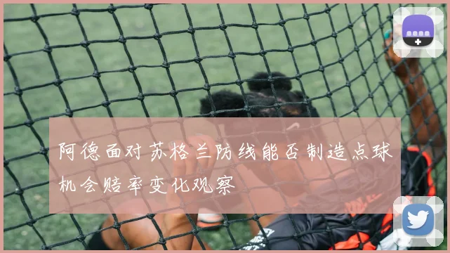 阿德面对苏格兰防线能否制造点球机会赔率变化观察