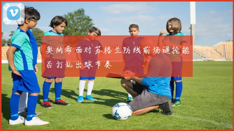 奥纳希面对苏格兰防线前场逼抢能否打乱出球节奏