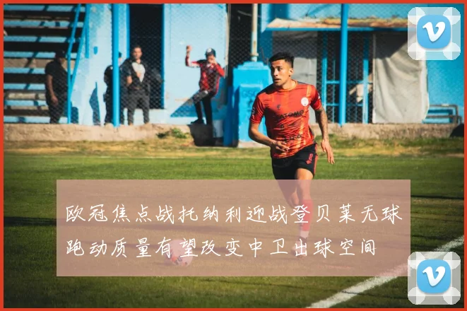 欧冠焦点战托纳利迎战登贝莱无球跑动质量有望改变中卫出球空间