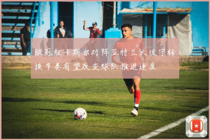 欧冠纽卡斯尔对阵亚特兰大攻守转换节奏有望改变球队推进速度