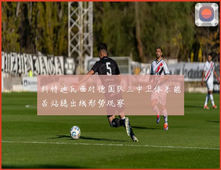科特迪瓦面对德国队三中卫体系能否站稳出线形势观察