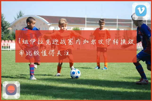 I组伊拉克迎战塞内加尔攻守转换效率比较值得关注