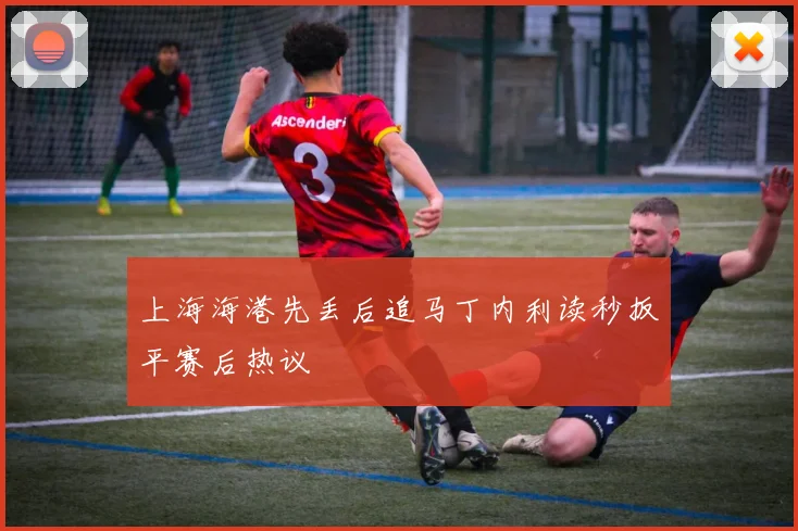 上海海港先丢后追马丁内利读秒扳平赛后热议