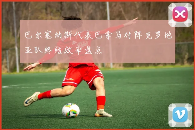 巴尔塞纳斯代表巴拿马对阵克罗地亚队终结效率盘点