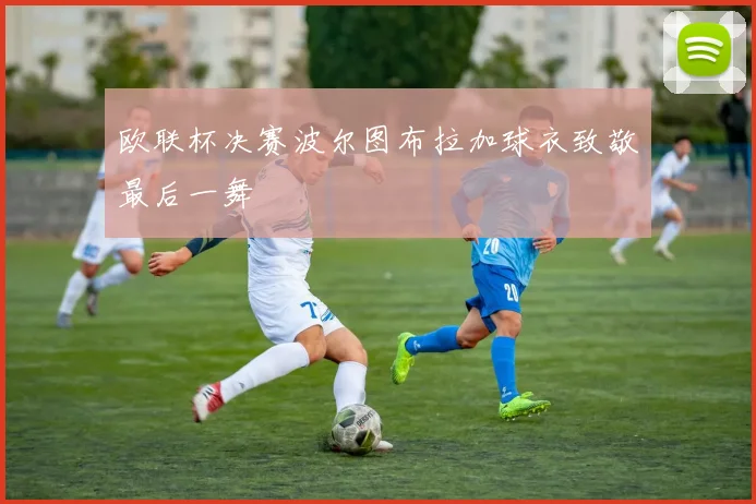 欧联杯决赛波尔图布拉加球衣致敬最后一舞