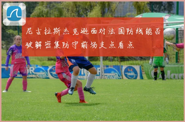 尼古拉斯杰克逊面对法国防线能否破解密集防守前场支点看点